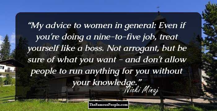 My advice to women in general: Even if you're doing a nine-to-five job, treat yourself like a boss. Not arrogant, but be sure of what you want - and don't allow people to run anything for you without your knowledge.