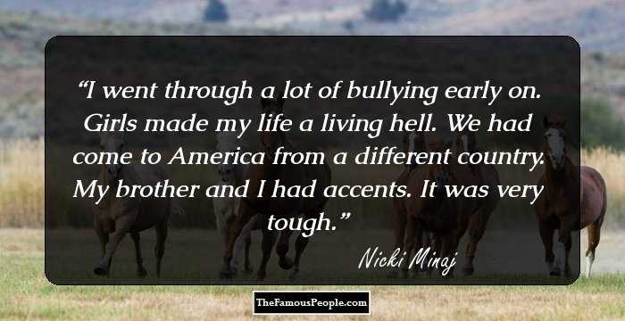 I went through a lot of bullying early on. Girls made my life a living hell. We had come to America from a different country. My brother and I had accents. It was very tough.