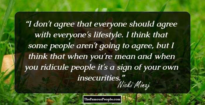 I don't agree that everyone should agree with everyone's lifestyle. I think that some people aren't going to agree, but I think that when you're mean and when you ridicule people it's a sign of your own insecurities.