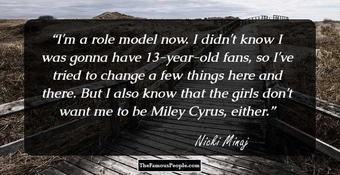 I'm a role model now. I didn't know I was gonna have 13-year-old fans, so I've tried to change a few things here and there. But I also know that the girls don't want me to be Miley Cyrus, either.