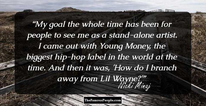 My goal the whole time has been for people to see me as a stand-alone artist. I came out with Young Money, the biggest hip-hop label in the world at the time. And then it was, 'How do I branch away from Lil Wayne?'