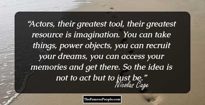 Actors, their greatest tool, their greatest resource is imagination. You can take things, power objects, you can recruit your dreams, you can access your memories and get there. So the idea is not to act but to just be.