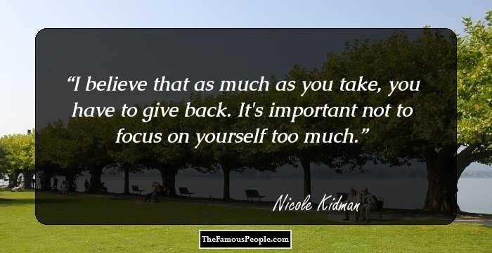 I believe that as much as you take, you have to give back. It's important not to focus on yourself too much.