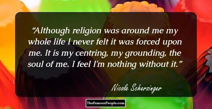 Although religion was around me my whole life I never felt it was forced upon me. It is my centring, my grounding, the soul of me. I feel I'm nothing without it.