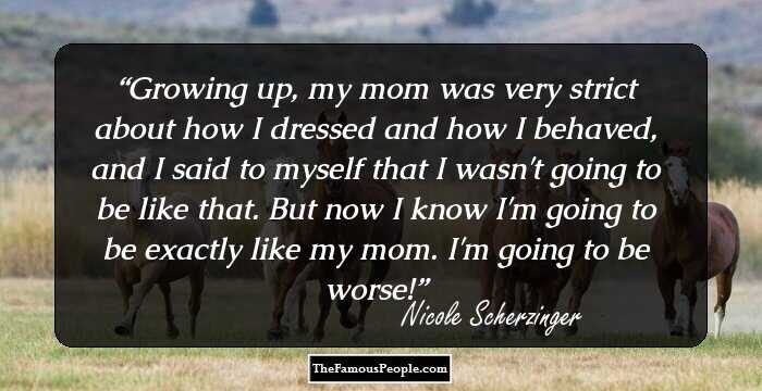 Growing up, my mom was very strict about how I dressed and how I behaved, and I said to myself that I wasn't going to be like that. But now I know I'm going to be exactly like my mom. I'm going to be worse!