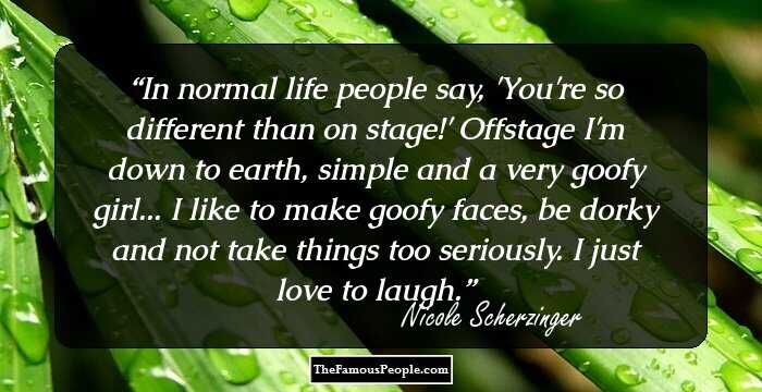 In normal life people say, 'You're so different than on stage!' Offstage I'm down to earth, simple and a very goofy girl... I like to make goofy faces, be dorky and not take things too seriously. I just love to laugh.