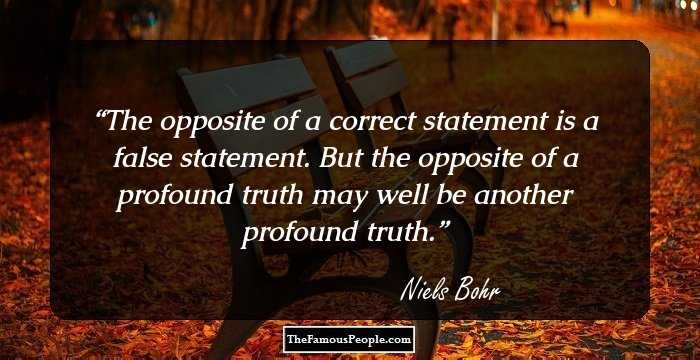 The opposite of a correct statement is a false statement. But the opposite of a profound truth may well be another profound truth.
