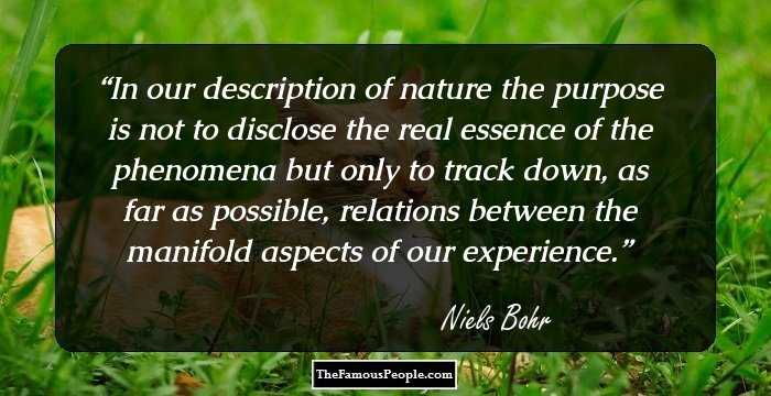 In our description of nature the purpose is not to disclose the real essence of the phenomena but only to track down, as far as possible, relations between the manifold aspects of our experience.
