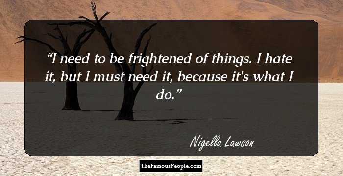 I need to be frightened of things. I hate it, but I must need it, because it's what I do.