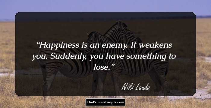 Happiness is an enemy. It weakens you. Suddenly, you have something to lose.