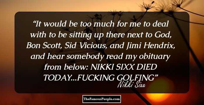It would be too much for me to deal with to be sitting up there next to God, Bon Scott, Sid Vicious, and Jimi Hendrix, and hear somebody read my obituary from below:

NIKKI SIXX DIED TODAY...FUCKING GOLFING