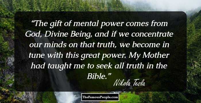 The gift of mental power comes from God, Divine Being, and if we concentrate our minds on that truth, we become in tune with this great power. My Mother had taught me to seek all truth in the Bible.
