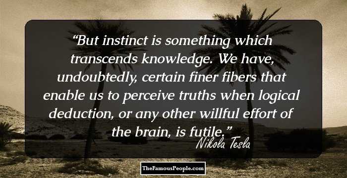 But instinct is something which transcends knowledge. We have, undoubtedly, certain finer fibers that enable us to perceive truths when logical deduction, or any other willful effort of the brain, is futile.