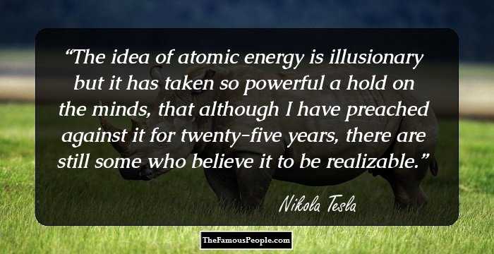 The idea of atomic energy is illusionary but it has taken so powerful a hold on the minds, that although I have preached against it for twenty-five years, there are still some who believe it to be realizable.