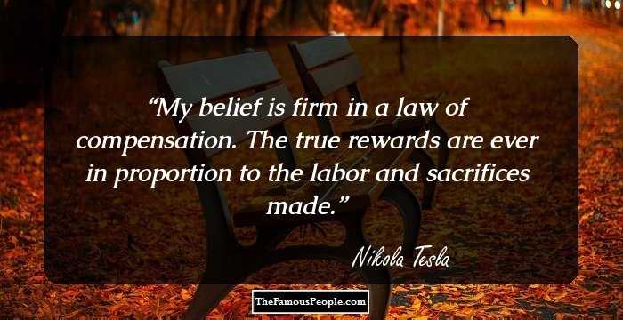 My belief is firm in a law of compensation. The true rewards are ever in proportion to the labor and sacrifices made.