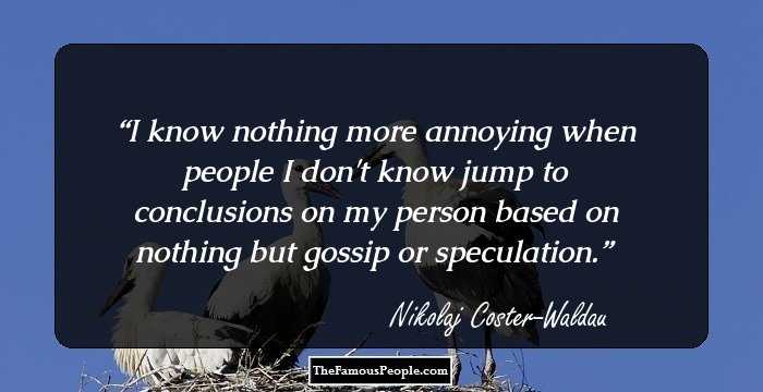 I know nothing more annoying when people I don't know jump to conclusions on my person based on nothing but gossip or speculation.