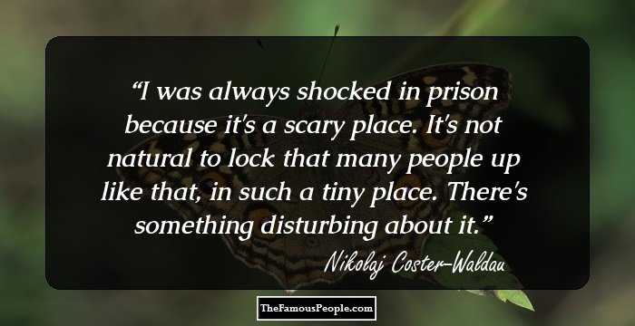 I was always shocked in prison because it's a scary place. It's not natural to lock that many people up like that, in such a tiny place. There's something disturbing about it.