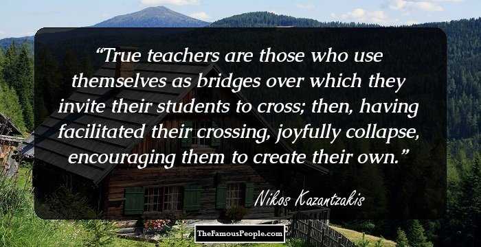 True teachers are those who use themselves as bridges over which they invite their students to cross; then, having facilitated their crossing, joyfully collapse, encouraging them to create their
own.