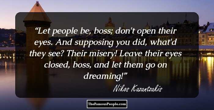 Let people be, boss; don't open their eyes. And supposing you did, what'd they see? Their misery! Leave their eyes closed, boss, and let them go on dreaming!