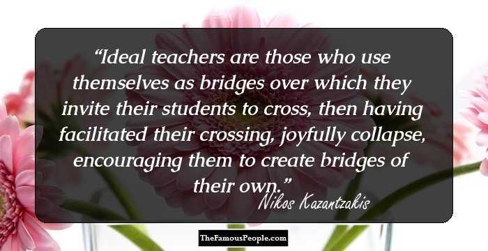 Ideal teachers are those who use themselves as bridges over which they invite their students to cross, then having facilitated their crossing, joyfully collapse, encouraging them to create bridges of their own.