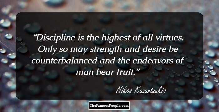 Discipline is the highest of all virtues. Only so may strength and desire be counterbalanced and the endeavors of man bear fruit.