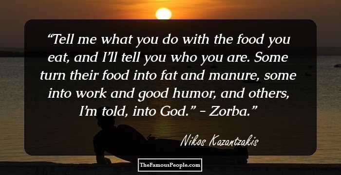 Tell me what you do with the food you eat, and I’ll tell you who you are. Some turn their food into fat and manure, some into work and good humor, and others, I’m told, into God.” - Zorba.