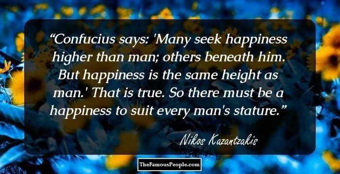 Confucius says: 'Many seek happiness higher than man; others beneath him. But happiness is the
same height as man.' That is true. So there must be a happiness to suit every man's stature.