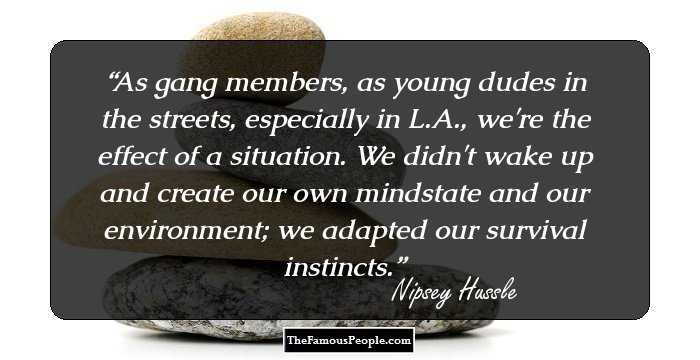 As gang members, as young dudes in the streets, especially in L.A., we're the effect of a situation. We didn't wake up and create our own mindstate and our environment; we adapted our survival instincts.