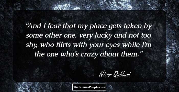 And I fear that my place gets taken by some other one, very lucky and not too shy, who flirts with your eyes while I’m the one who’s crazy about them.