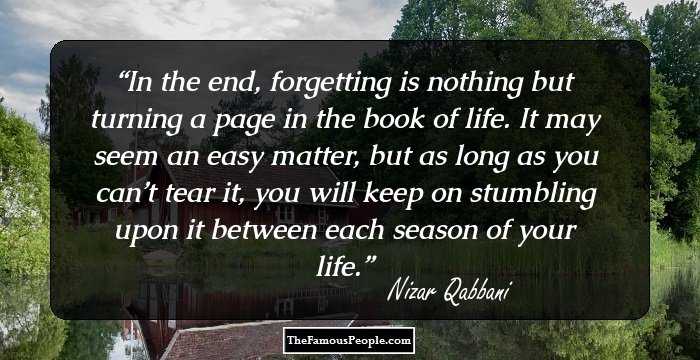 In the end, forgetting is nothing but turning a page in the book of life. It may seem an easy matter, but as long as you can’t tear it, you will keep on stumbling upon it between each season of your life.