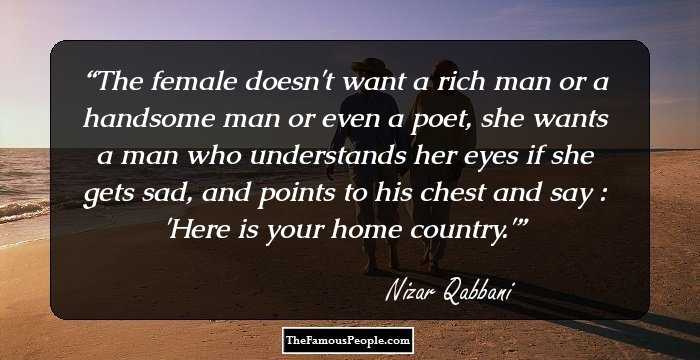 The female doesn't want a rich man or a handsome man or even a poet, she wants a man who understands her eyes if she gets sad, and points to his chest and say : 'Here is your home country.'