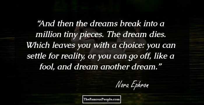 And then the dreams break into a million tiny pieces. The dream dies. Which leaves you with a choice: you can settle for reality, or you can go off, like a fool, and dream another dream.