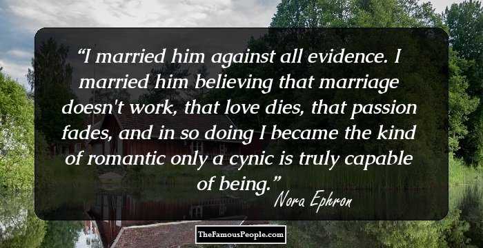 I married him against all evidence. I married him believing that marriage doesn't work, that love dies, that passion fades, and in so doing I became the kind of romantic only a cynic is truly capable of being.