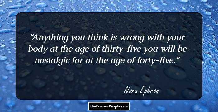 Anything you think is wrong with your body at the age of thirty-five you will be nostalgic for at the age of forty-five.