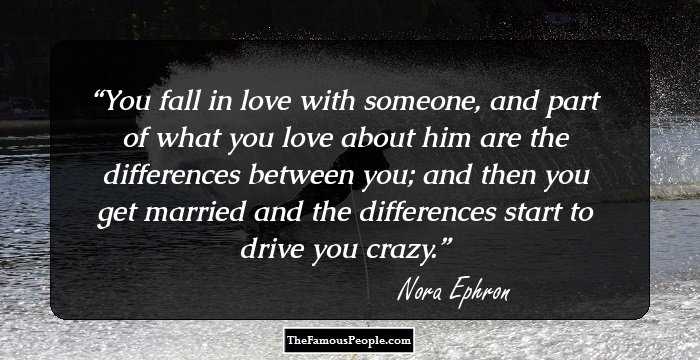 You fall in love with someone, and part of what you love about him are the differences between you; and then you get married and the differences start to drive you crazy.