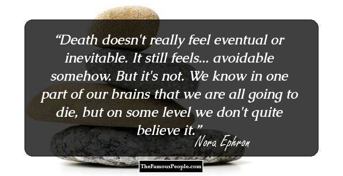 Death doesn't really feel eventual or inevitable. It still feels... avoidable somehow. But it's not. We know in one part of our brains that we are all going to die, but on some level we don't quite believe it.