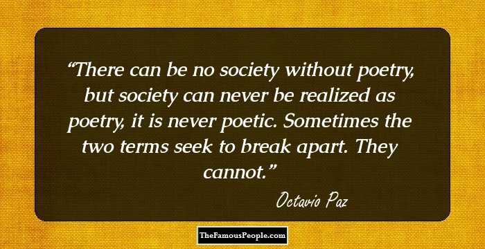 There can be no society without poetry, but society can never be realized as poetry, it is never poetic. Sometimes the two terms seek to break apart. They cannot.