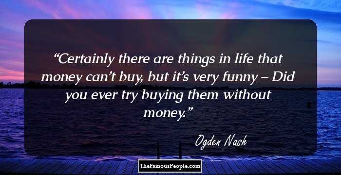Certainly there are things in life that money can’t buy, but it’s very funny – 
Did you ever try buying them without money.
