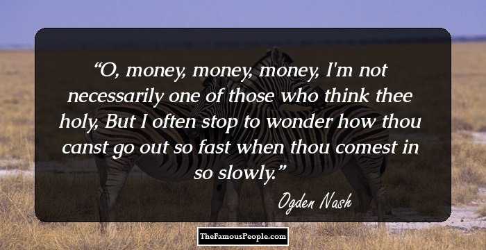 O, money, money, money, I'm not necessarily one of those who think thee holy,
But I often stop to wonder how thou canst go out so fast when thou comest in so slowly.