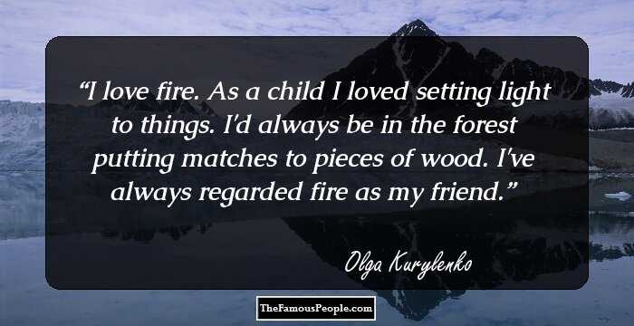 I love fire. As a child I loved setting light to things. I'd always be in the forest putting matches to pieces of wood. I've always regarded fire as my friend.