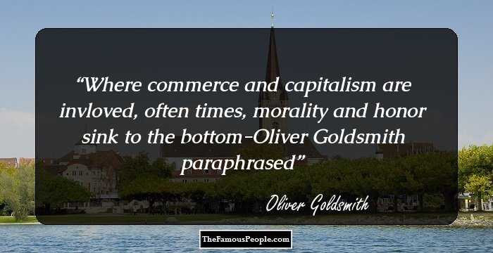 Where commerce and capitalism are invloved, often times, morality and honor sink to the bottom-Oliver Goldsmith paraphrased