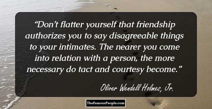 Don’t flatter yourself that friendship authorizes you to say disagreeable things to your intimates. The nearer you come into relation with a person, the more necessary do tact and courtesy become.