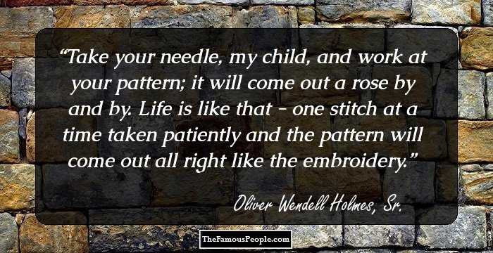 Take your needle, my child, and work at your pattern; it will come out a
rose by and by. Life is like that - one stitch at a time taken patiently
and the pattern will come out all right like the embroidery.