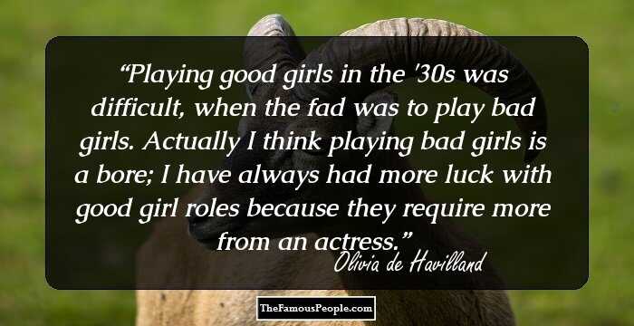 Playing good girls in the '30s was difficult, when the fad was to play bad girls. Actually I think playing bad girls is a bore; I have always had more luck with good girl roles because they require more from an actress.