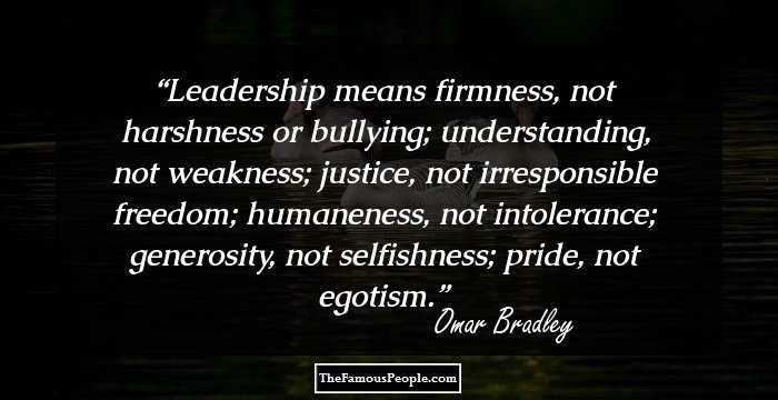 Leadership means firmness, not harshness or bullying; understanding, not weakness; justice, not irresponsible freedom; humaneness, not intolerance; generosity, not selfishness; pride, not egotism.
