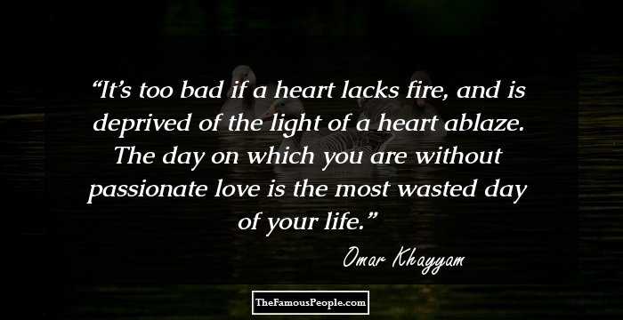 It’s too bad if a heart lacks fire,
and is deprived of the light 
of a heart ablaze.
The day on which you are
without passionate love
is the most wasted day of your life.