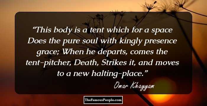 This body is a tent which for a space Does the pure soul with kingly presence grace; When he departs, comes the tent-pitcher, Death, Strikes it, and moves to a new halting-place.