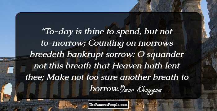 To-day is thine to spend, but not to-morrow; Counting on morrows breedeth bankrupt sorrow: O squander not this breath that Heaven hath lent thee; Make not too sure another breath to borrow.