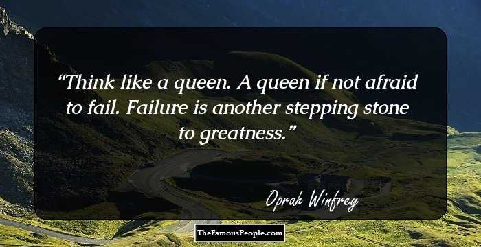 Think like a queen. A queen if not afraid to fail. Failure is another stepping stone to greatness.