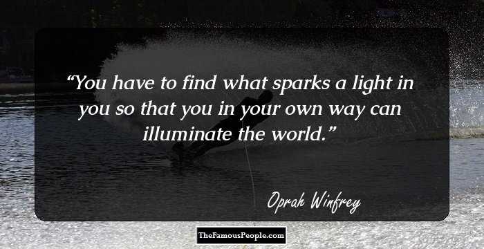 You have to find what sparks a light in you so that you in your own way can illuminate the world.